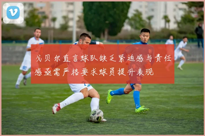 戈贝尔直言球队缺乏紧迫感与责任感亟需严格要求球员提升表现