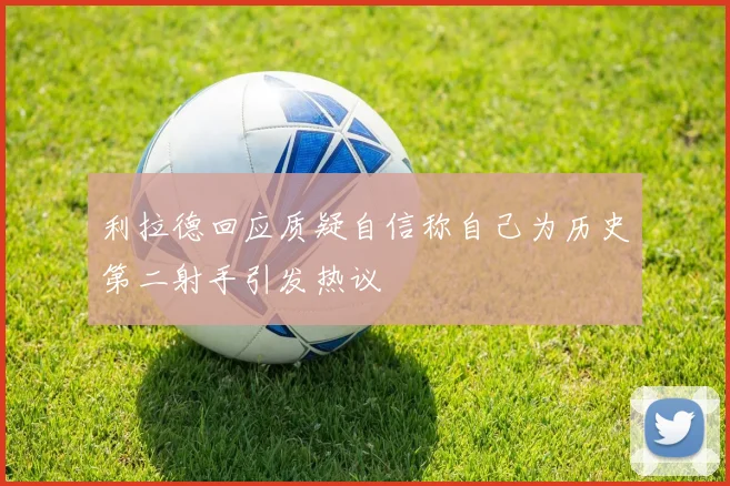 利拉德回应质疑自信称自己为历史第二射手引发热议