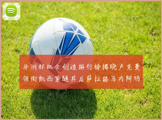 非洲杯机会创造排行榜揭晓卢克曼领衔凯西紧随其后萨拉赫马内阿玛德跻身前五