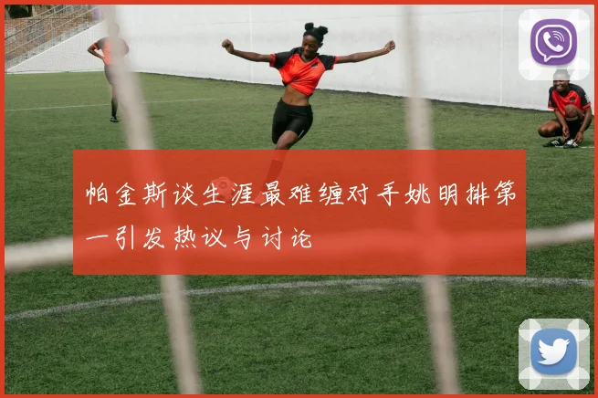 帕金斯谈生涯最难缠对手姚明排第一引发热议与讨论