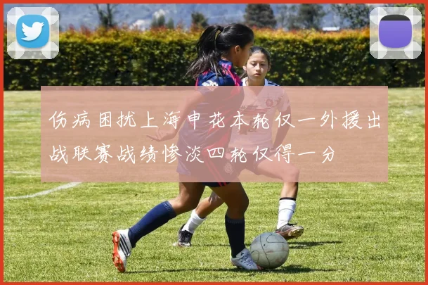 伤病困扰上海申花本轮仅一外援出战联赛战绩惨淡四轮仅得一分