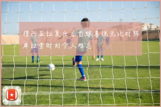 穆西亚拉复出后首球喜悦无比对阵库拉索时刻令人难忘