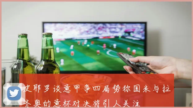 皮耶罗谈意甲争四局势称国米与拉齐奥的意杯对决将引人关注