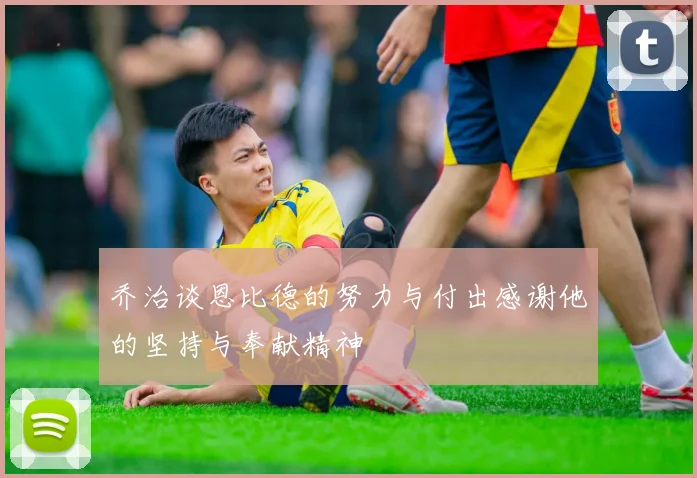 乔治谈恩比德的努力与付出感谢他的坚持与奉献精神