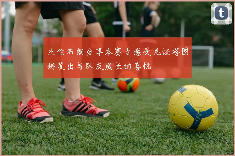 杰伦布朗分享本赛季感受见证塔图姆复出与队友成长的喜悦