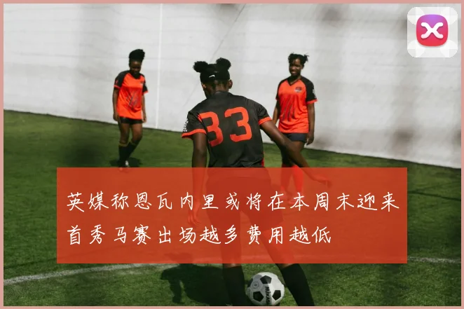英媒称恩瓦内里或将在本周末迎来首秀马赛出场越多费用越低