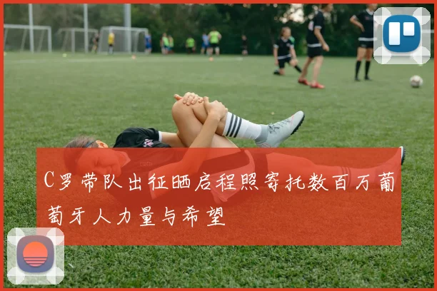 C罗带队出征晒启程照寄托数百万葡萄牙人力量与希望