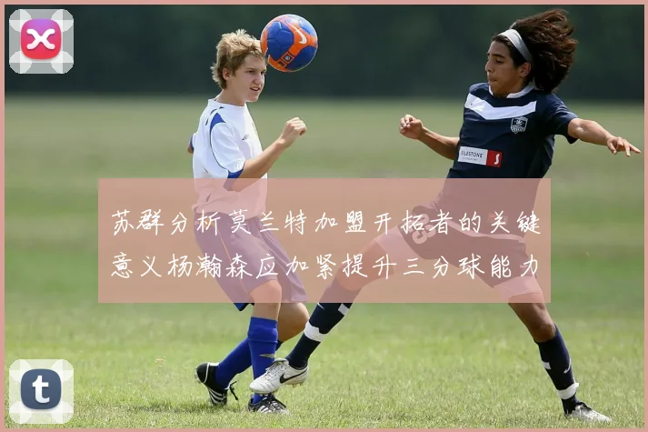 苏群分析莫兰特加盟开拓者的关键意义杨瀚森应加紧提升三分球能力
