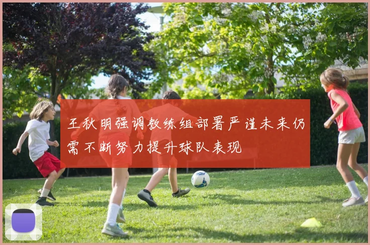 王秋明强调教练组部署严谨未来仍需不断努力提升球队表现