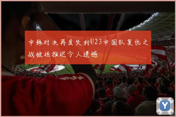 中韩对决再度失利U23中国队复仇之战被迫推迟令人遗憾
